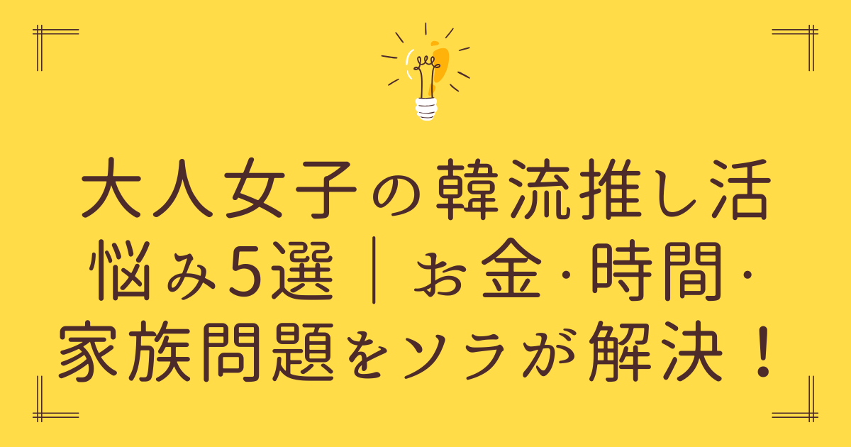 大人女子の韓流推し活悩み5選｜お金・時間・家族問題をソラが解決！